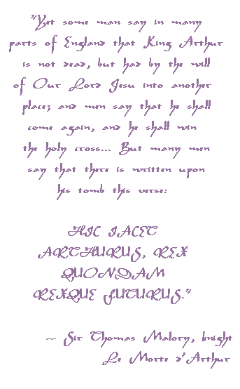 Yet some man say in many parts of Englandthat King Arthur is not dead, but had by the willof Our Lord Jesu into another place; and men say that he shall come again, and he shall win the holy cross... But many men say that there is written upon his tomb this verse: HIC IACET ARTHURUS, REX QUONDAM REXQUE FUTURUS.   -- Sir Thomas Malory, knight         Le Morte d'Arthur 